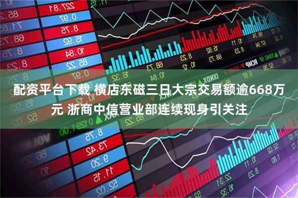 配资平台下载 横店东磁三日大宗交易额逾668万元 浙商中信营业部连续现身引关注
