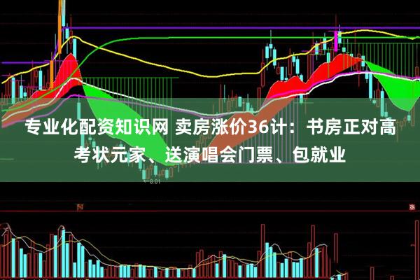 专业化配资知识网 卖房涨价36计：书房正对高考状元家、送演唱会门票、包就业