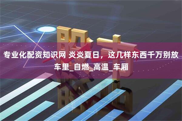 专业化配资知识网 炎炎夏日，这几样东西千万别放车里_自燃_高温_车厢