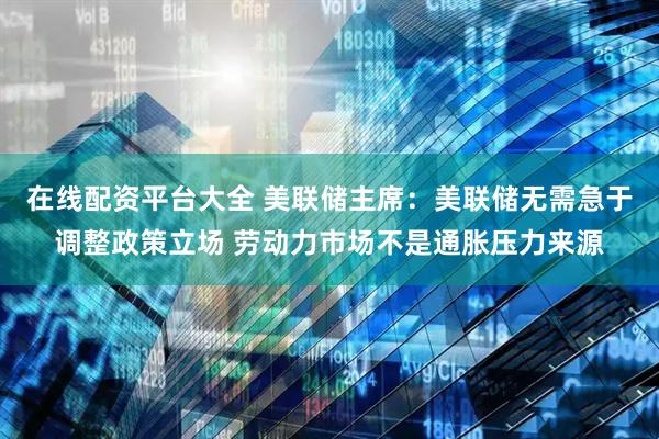 在线配资平台大全 美联储主席：美联储无需急于调整政策立场 劳动力市场不是通胀压力来源