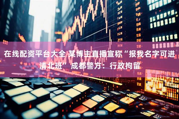 在线配资平台大全 某博主直播宣称“报我名字可进清北班” 成都警方：行政拘留