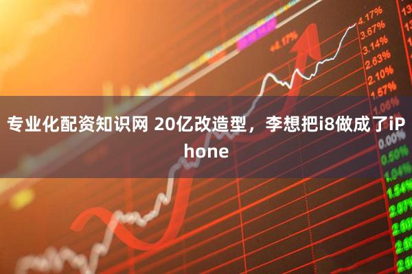 专业化配资知识网 20亿改造型，李想把i8做成了iPhone