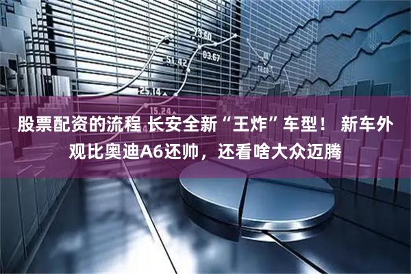 股票配资的流程 长安全新“王炸”车型！ 新车外观比奥迪A6还帅，还看啥大众迈腾