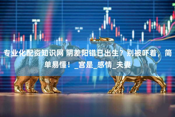 专业化配资知识网 阴差阳错日出生？别被吓着，简单易懂！_宫是_感情_夫妻