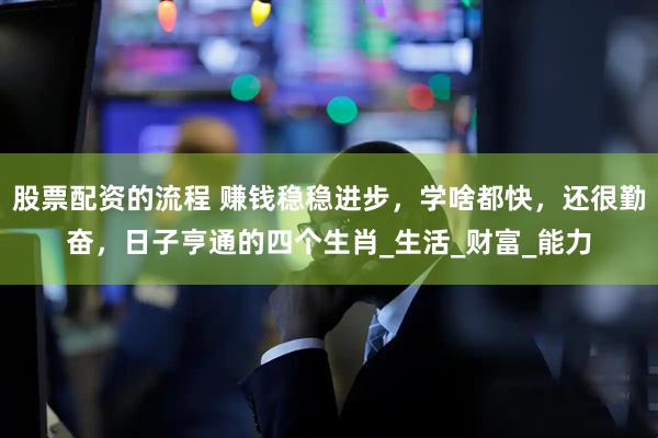 股票配资的流程 赚钱稳稳进步，学啥都快，还很勤奋，日子亨通的四个生肖_生活_财富_能力