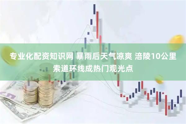 专业化配资知识网 暴雨后天气凉爽 涪陵10公里索道环线成热门观光点