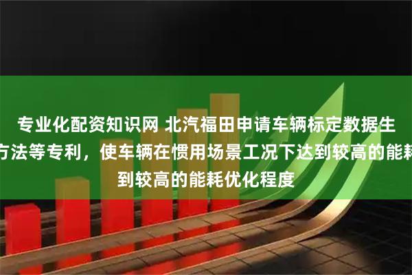 专业化配资知识网 北汽福田申请车辆标定数据生成及更新方法等专利，使车辆在惯用场景工况下达到较高的能耗优化程度