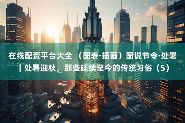 在线配资平台大全 （图表·插画）图说节令·处暑｜处暑迎秋，那些延续至今的传统习俗（5）