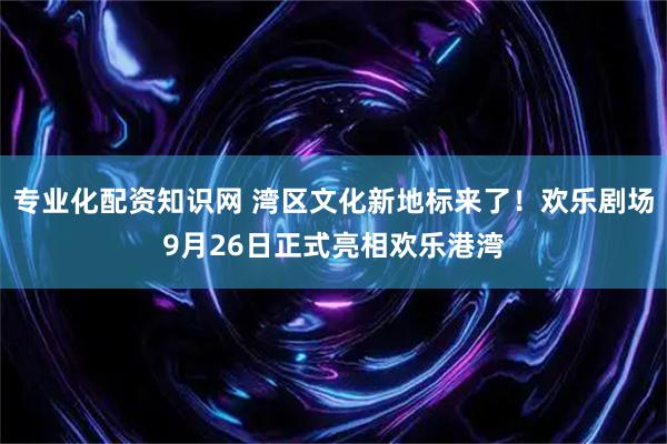 专业化配资知识网 湾区文化新地标来了！欢乐剧场9月26日正式亮相欢乐港湾