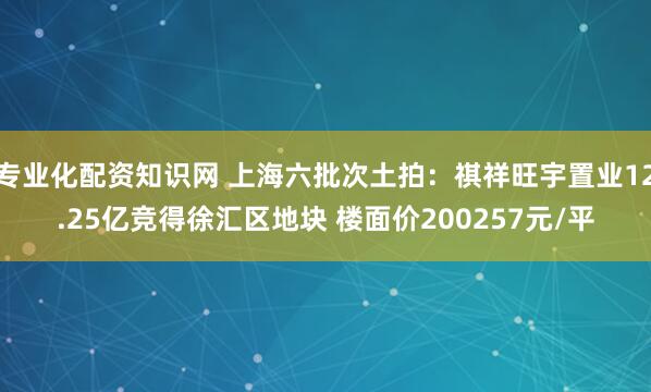 专业化配资知识网 上海六批次土拍：祺祥旺宇置业12.25亿竞得徐汇区地块 楼面价200257元/平