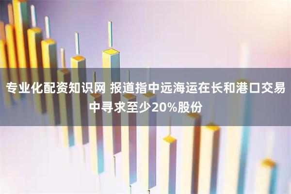 专业化配资知识网 报道指中远海运在长和港口交易中寻求至少20%股份