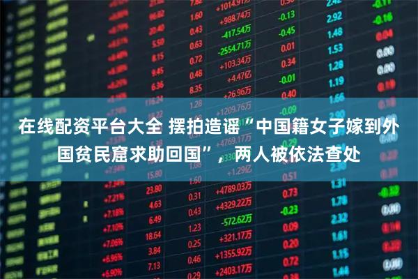 在线配资平台大全 摆拍造谣“中国籍女子嫁到外国贫民窟求助回国”，两人被依法查处