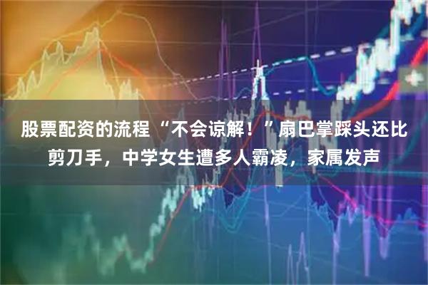 股票配资的流程 “不会谅解！”扇巴掌踩头还比剪刀手，中学女生遭多人霸凌，家属发声