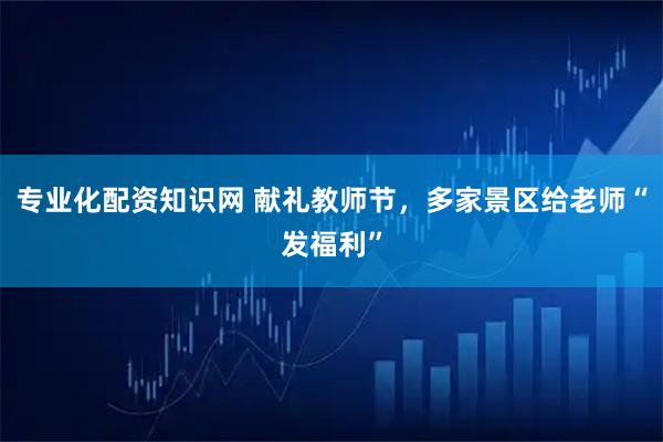 专业化配资知识网 献礼教师节，多家景区给老师“发福利”