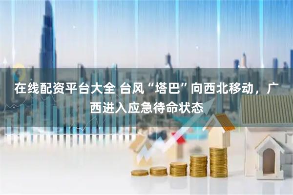在线配资平台大全 台风“塔巴”向西北移动，广西进入应急待命状态