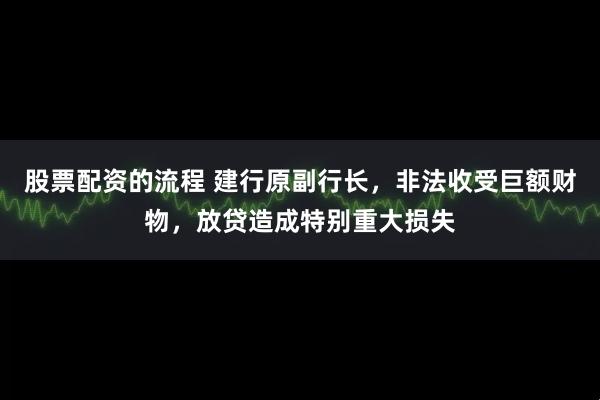 股票配资的流程 建行原副行长，非法收受巨额财物，放贷造成特别重大损失