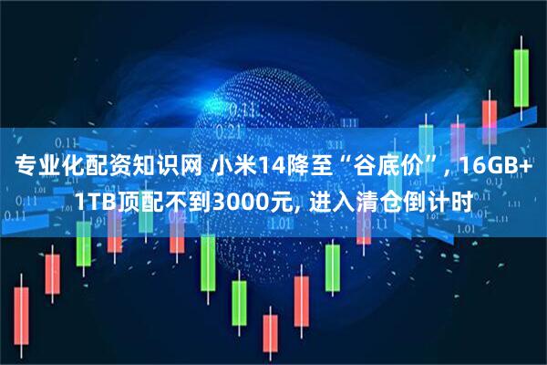 专业化配资知识网 小米14降至“谷底价”, 16GB+1TB顶配不到3000元, 进入清仓倒计时