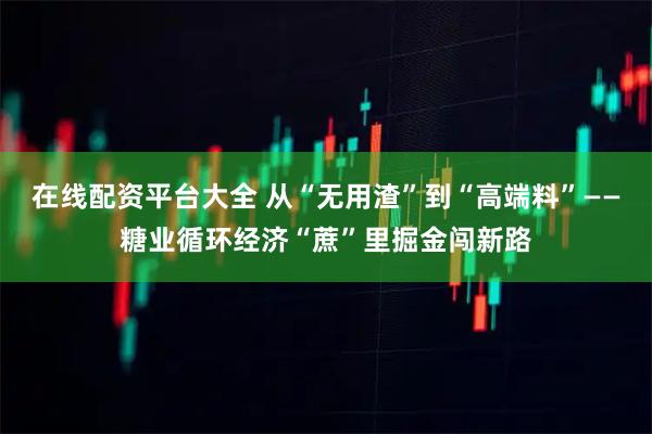 在线配资平台大全 从“无用渣”到“高端料”——糖业循环经济“蔗”里掘金闯新路