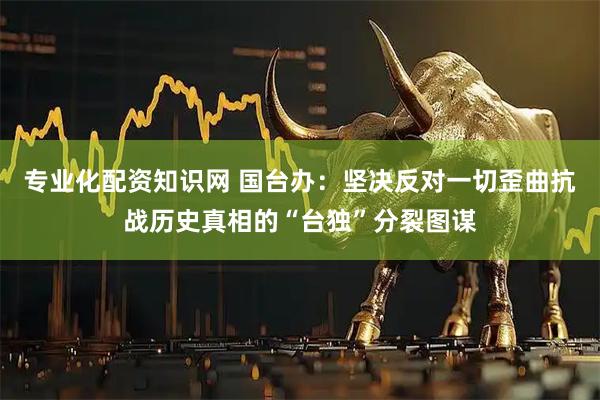 专业化配资知识网 国台办：坚决反对一切歪曲抗战历史真相的“台独”分裂图谋