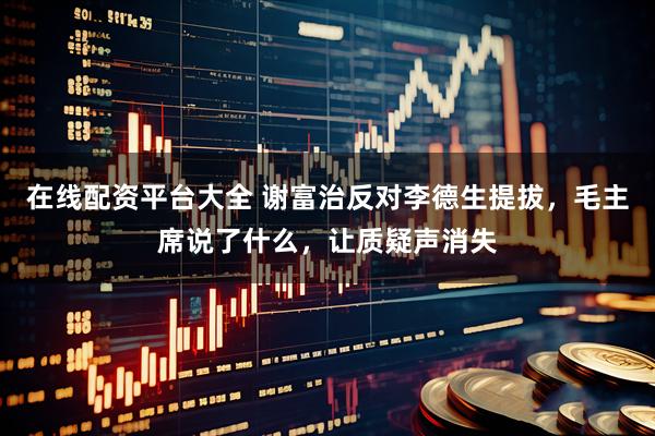 在线配资平台大全 谢富治反对李德生提拔，毛主席说了什么，让质疑声消失