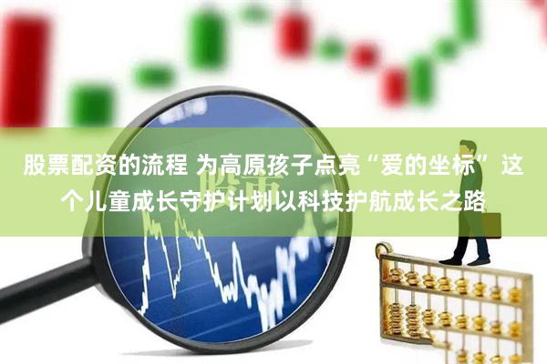 股票配资的流程 为高原孩子点亮“爱的坐标” 这个儿童成长守护计划以科技护航成长之路