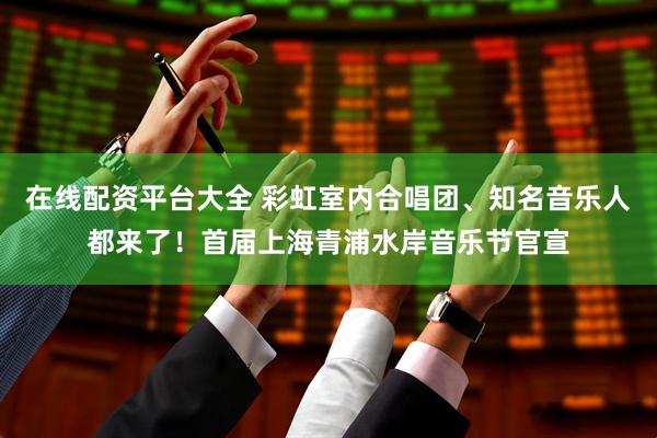 在线配资平台大全 彩虹室内合唱团、知名音乐人都来了！首届上海青浦水岸音乐节官宣
