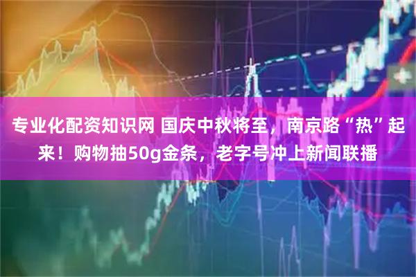 专业化配资知识网 国庆中秋将至，南京路“热”起来！购物抽50g金条，老字号冲上新闻联播