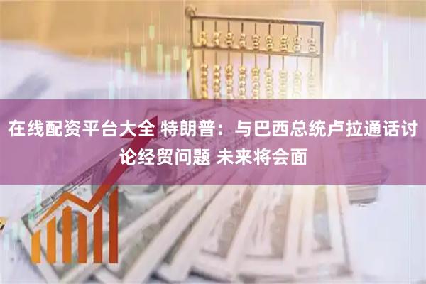 在线配资平台大全 特朗普：与巴西总统卢拉通话讨论经贸问题 未来将会面