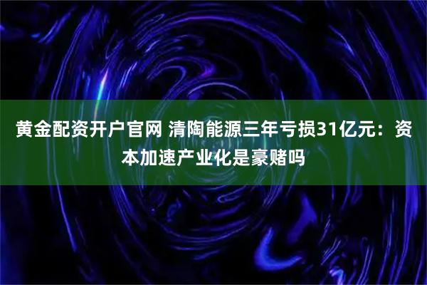 黄金配资开户官网 清陶能源三年亏损31亿元：资本加速产业化是豪赌吗