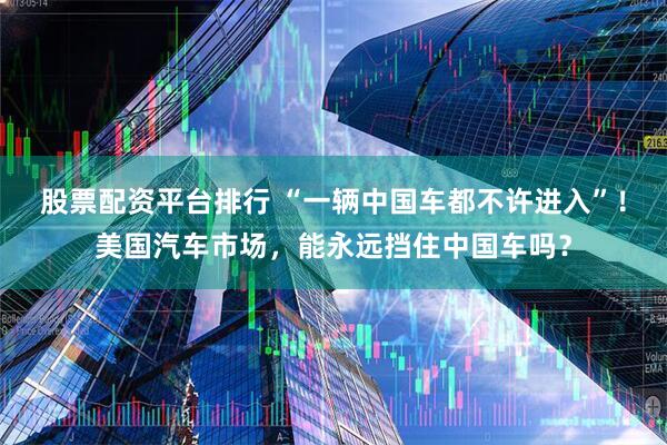 股票配资平台排行 “一辆中国车都不许进入”！美国汽车市场，能永远挡住中国车吗？