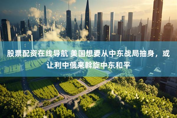 股票配资在线导航 美国想要从中东战局抽身，或让利中俄来斡旋中东和平