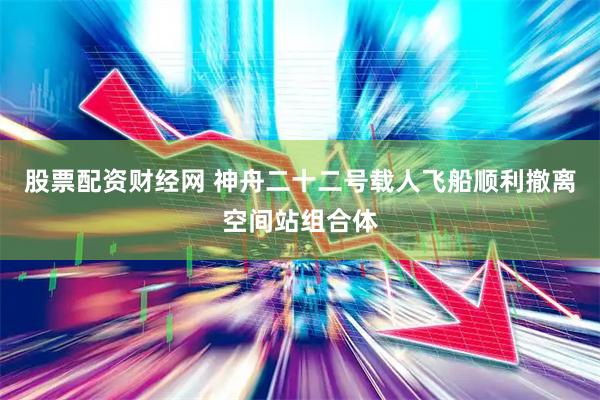 股票配资财经网 神舟二十二号载人飞船顺利撤离空间站组合体