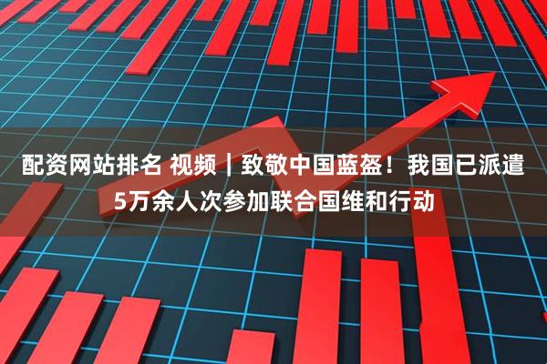 配资网站排名 视频｜致敬中国蓝盔！我国已派遣5万余人次参加联合国维和行动