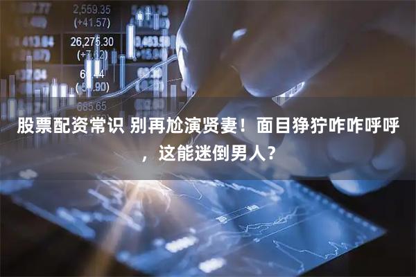股票配资常识 别再尬演贤妻！面目狰狞咋咋呼呼，这能迷倒男人？
