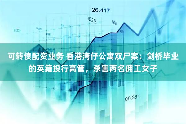 可转债配资业务 香港湾仔公寓双尸案：剑桥毕业的英籍投行高管，杀害两名佣工女子